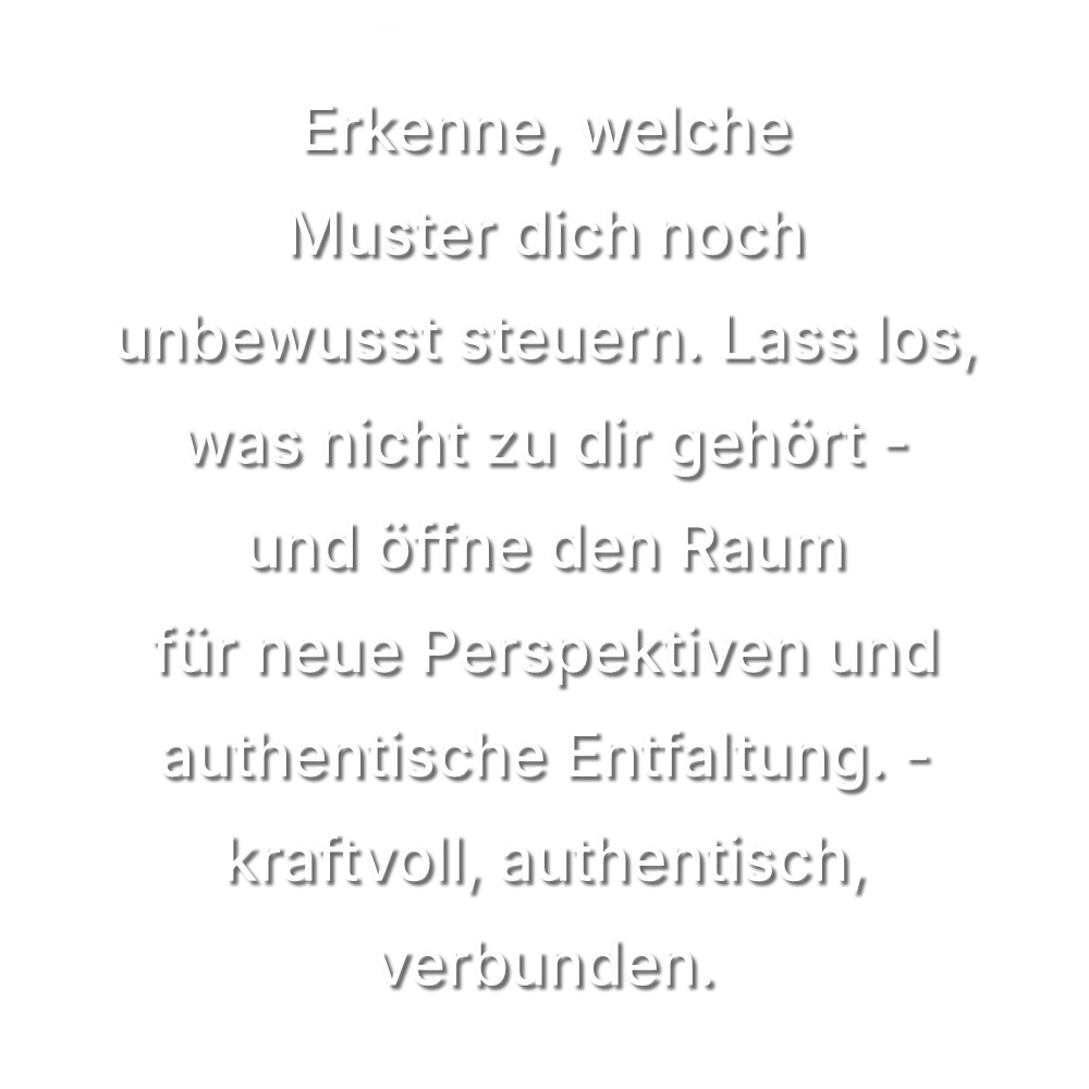 Erkenne, welche Muster dich noch unbewusst steuern. Lass los, was nicht zu dir gehört – und öffne den Raum für neue Perspektiven und authentische Entfaltung. - kraftvoll, authentisch, verbunden.
